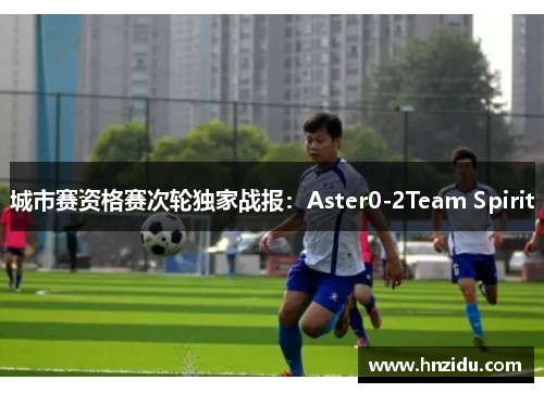 城市赛资格赛次轮独家战报：Aster0-2Team Spirit